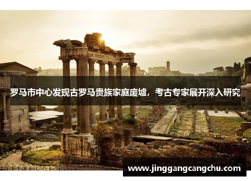 罗马市中心发现古罗马贵族家庭废墟，考古专家展开深入研究