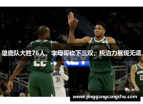雄鹿队大胜76人，字母哥砍下三双，统治力展现无遗
