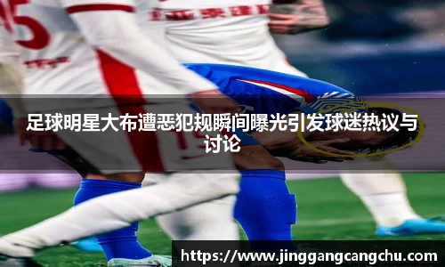 足球明星大布遭恶犯规瞬间曝光引发球迷热议与讨论